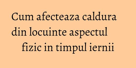 Cum afecteaza caldura din locuinte aspectul fizic in timpul iernii