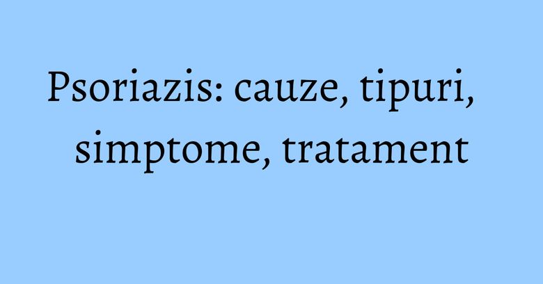 Psoriazis: cauze, tipuri, simptome, tratament