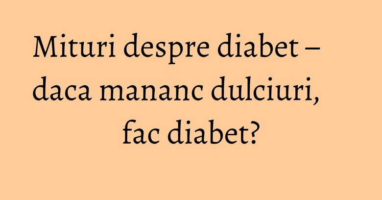 Mituri despre diabet – daca mananc dulciuri, fac diabet?