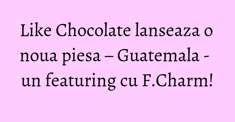 Like Chocolate lanseaza o noua piesa – Guatemala - un featuring cu F.Charm!