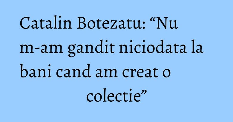 Catalin Botezatu: “Nu m-am gandit niciodata la bani cand am creat o colectie” Catalin Botezatu: “Nu m-am gandit niciodata la bani cand am creat o colectie”