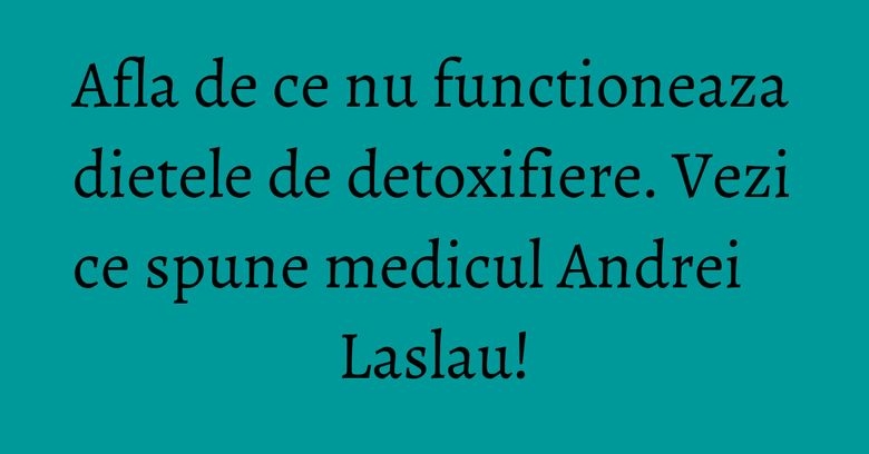 Afla de ce nu functioneaza dietele de detoxifiere. Vezi ce spune medicul Andrei Laslau!