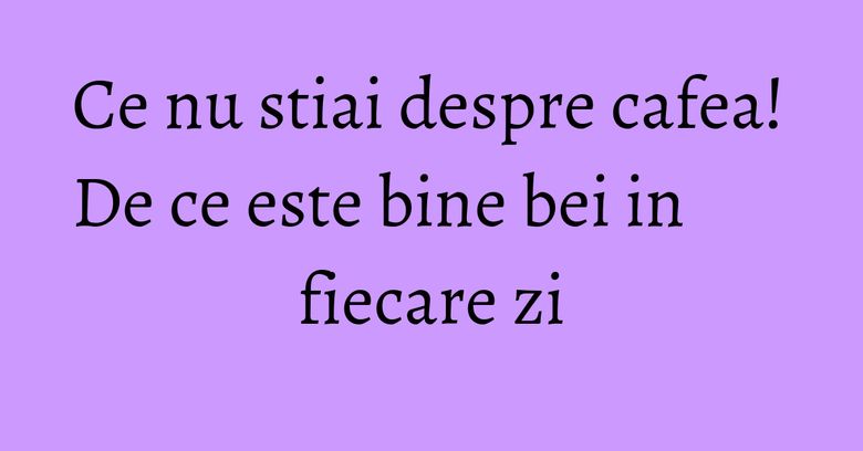 Ce nu stiai despre cafea! De ce este bine bei in fiecare zi