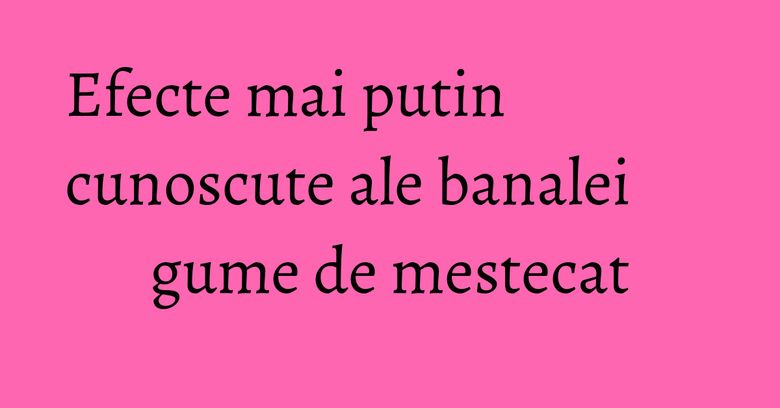 Efecte mai putin cunoscute ale banalei gume de mestecat Efecte mai putin cunoscute ale banalei gume de mestecat