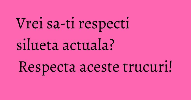 Vrei sa-ti respecti silueta actuala? Respecta aceste trucuri!