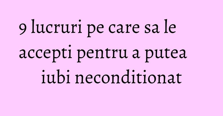 9 lucruri pe care sa le accepti pentru a putea iubi neconditionat 9 lucruri pe care sa le accepti pentru a putea iubi neconditionat