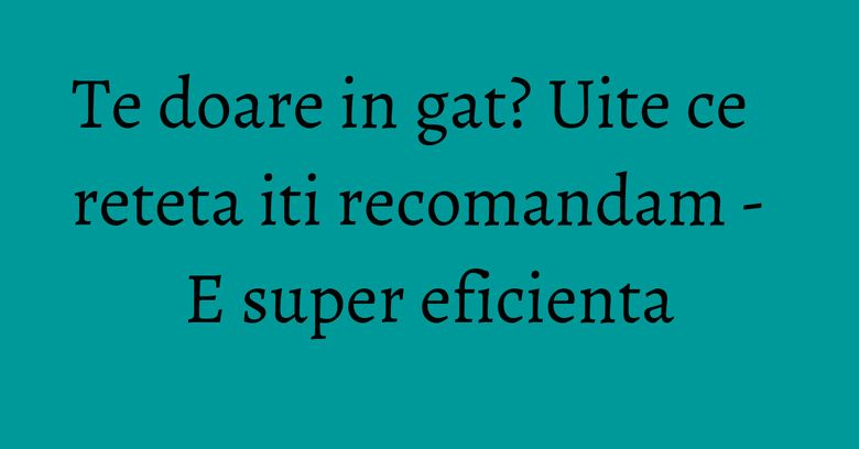 Te doare in gat? Uite ce reteta iti recomandam - E super eficienta