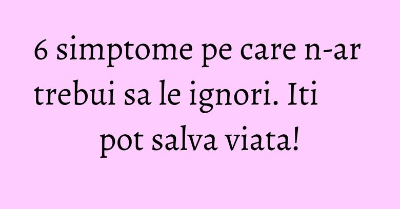 6 simptome pe care n-ar trebui sa le ignori. Iti pot salva viata! 6 simptome pe care n-ar trebui sa le ignori. Iti pot salva viata!