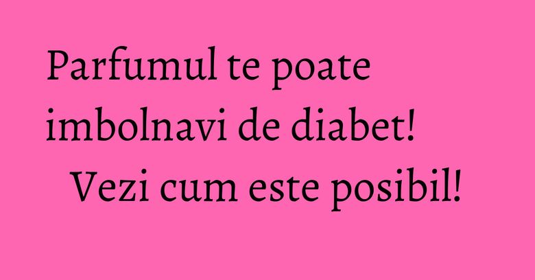 Parfumul te poate imbolnavi de diabet! Vezi cum este posibil! Parfumul te poate imbolnavi de diabet! Vezi cum este posibil!