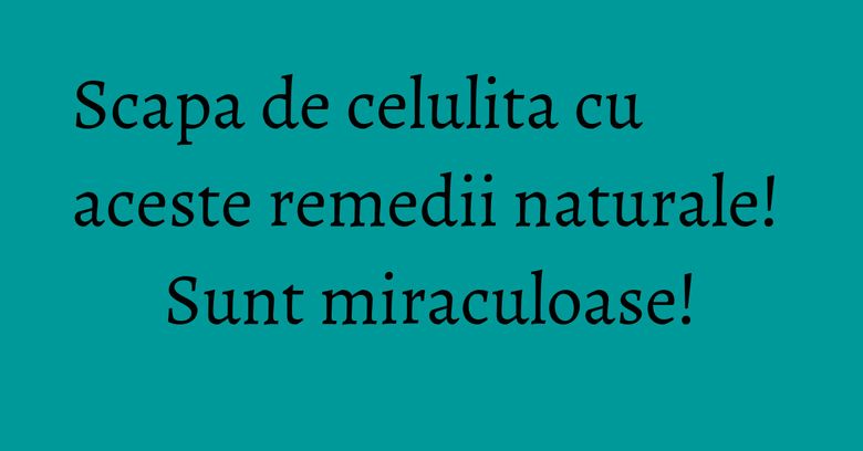 Scapa de celulita cu aceste remedii naturale! Sunt miraculoase!