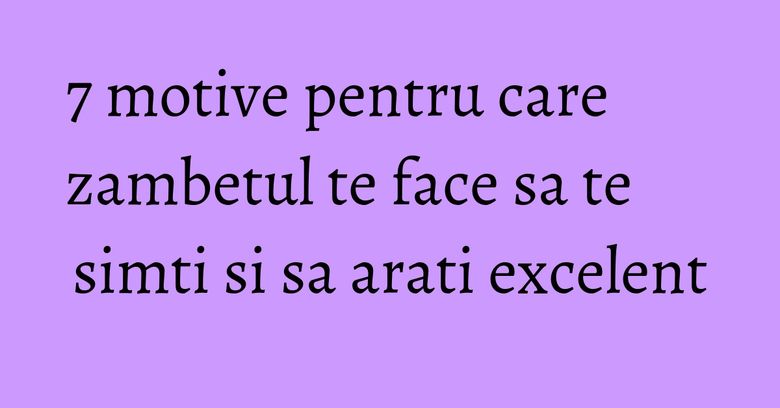 7 motive pentru care zambetul te face sa te simti si sa arati excelent