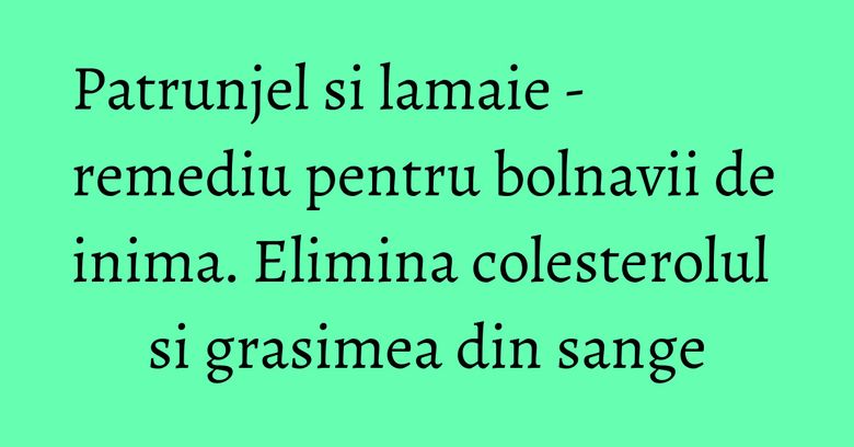 Patrunjel si lamaie - remediu pentru bolnavii de inima. Elimina colesterolul si grasimea din sange