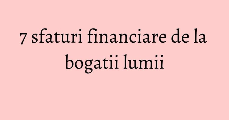 7 sfaturi financiare de la bogatii lumii 7 sfaturi financiare de la bogatii lumii