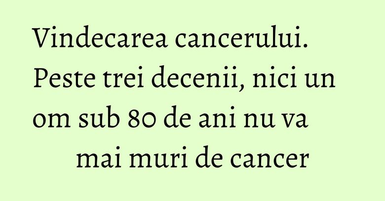 Vindecarea cancerului. Peste trei decenii, nici un om sub 80 de ani nu va mai muri de cancer