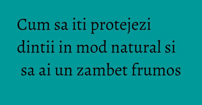 Cum sa iti protejezi dintii in mod natural si sa ai un zambet frumos Cum sa iti protejezi dintii in mod natural si sa ai un zambet frumos