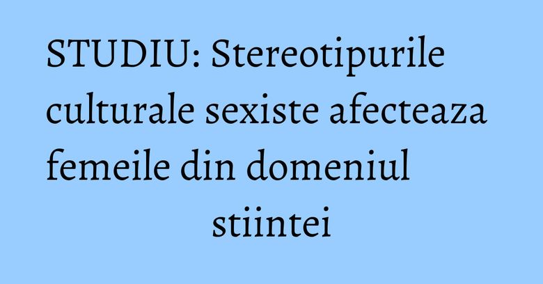 STUDIU: Stereotipurile culturale sexiste afecteaza femeile din domeniul stiintei