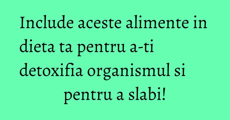Include aceste alimente in dieta ta pentru a-ti detoxifia organismul si pentru a slabi!