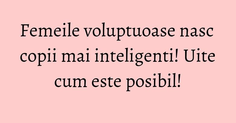 Femeile voluptuoase nasc copii mai inteligenti! Uite cum este posibil! Femeile voluptuoase nasc copii mai inteligenti! Uite cum este posibil!
