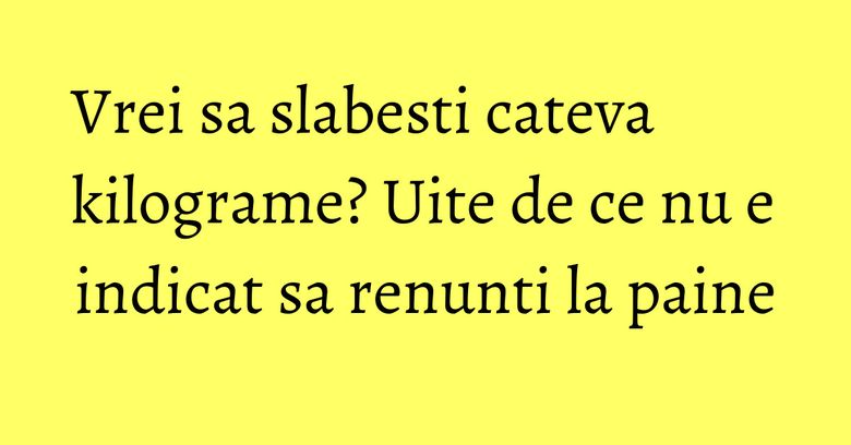 Vrei sa slabesti cateva kilograme? Uite de ce nu e indicat sa renunti la paine