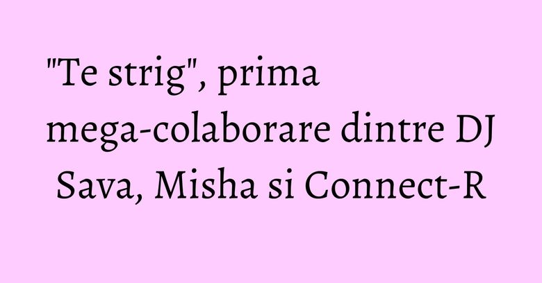 "Te strig", prima mega-colaborare dintre DJ Sava, Misha si Connect-R