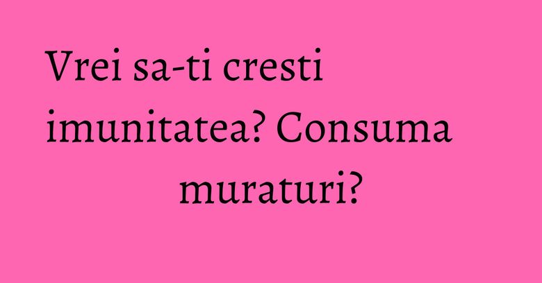 Vrei sa-ti cresti imunitatea? Consuma muraturi?