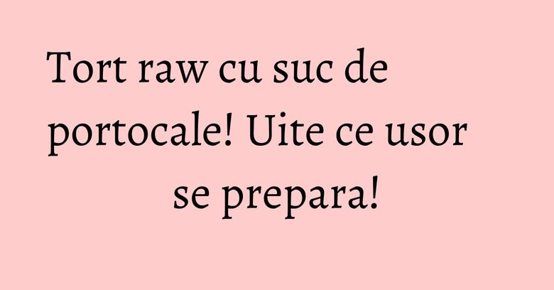 Tort raw cu suc de portocale! Uite ce usor se prepara!