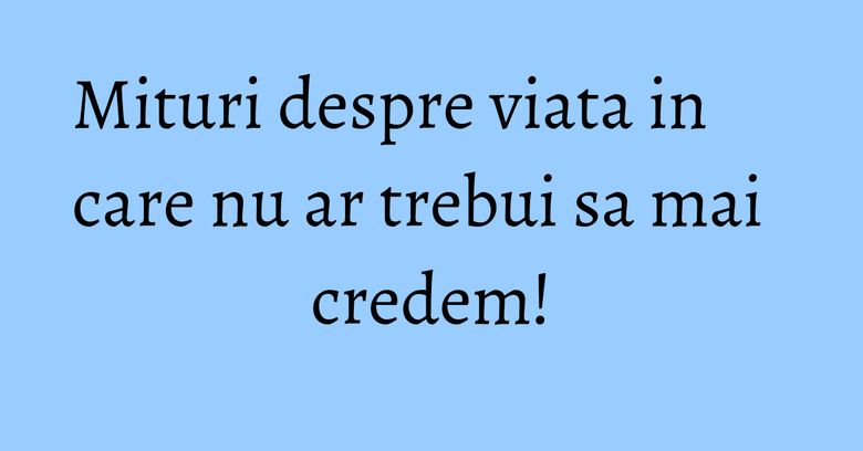 Mituri despre viata in care nu ar trebui sa mai credem!