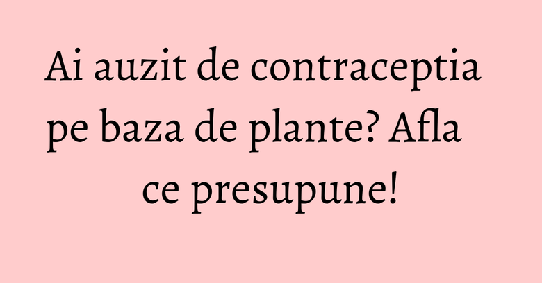 Ai auzit de contraceptia pe baza de plante? Afla ce presupune!