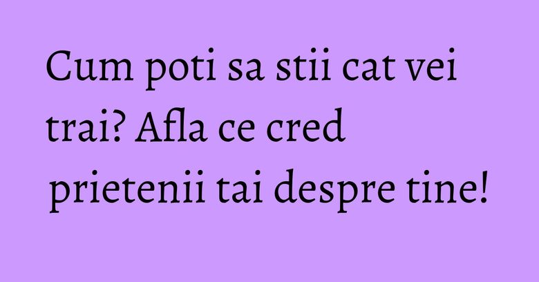 Cum poti sa stii cat vei trai? Afla ce cred prietenii tai despre tine!