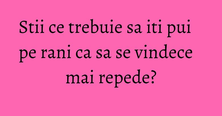 Stii ce trebuie sa iti pui pe rani ca sa se vindece mai repede?