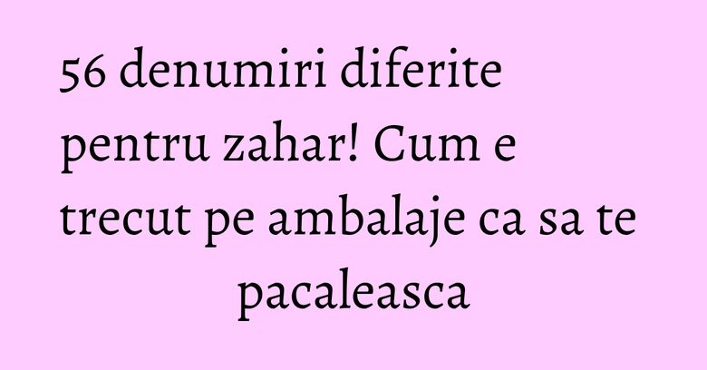 56 denumiri diferite pentru zahar! Cum e trecut pe ambalaje ca sa te pacaleasca 56 denumiri diferite pentru zahar! Cum e trecut pe ambalaje ca sa te pacaleasca