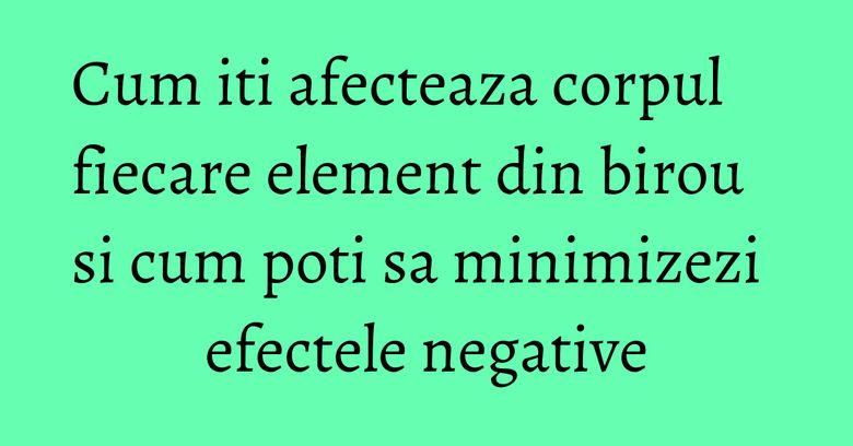 Cum iti afecteaza corpul fiecare element din birou  si cum poti sa minimizezi efectele negative
