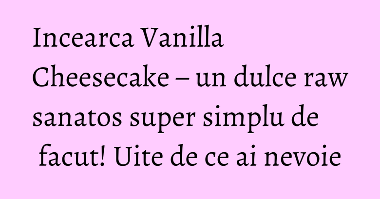 Incearca Vanilla Cheesecake – un dulce raw sanatos super simplu de facut! Uite de ce ai nevoie