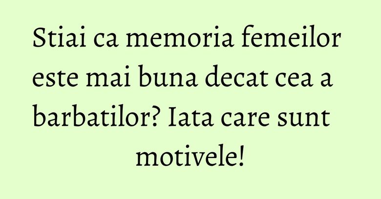 Stiai ca memoria femeilor este mai buna decat cea a barbatilor? Iata care sunt motivele!