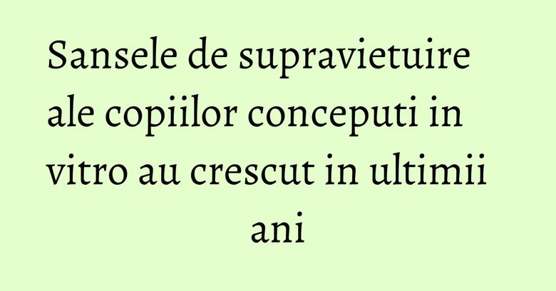 Sansele de supravietuire ale copiilor conceputi in vitro au crescut in ultimii ani Sansele de supravietuire ale copiilor conceputi in vitro au crescut in ultimii ani