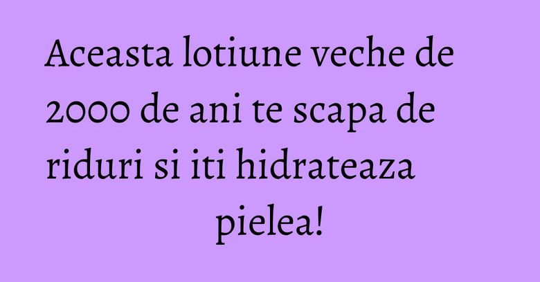 Aceasta lotiune veche de 2000 de ani te scapa de riduri si iti hidrateaza pielea! Aceasta lotiune veche de 2000 de ani te scapa de riduri si iti hidrateaza pielea!