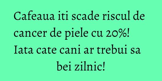 Cafeaua iti scade riscul de cancer de piele cu 20%! Iata cate cani ar trebui sa bei zilnic!