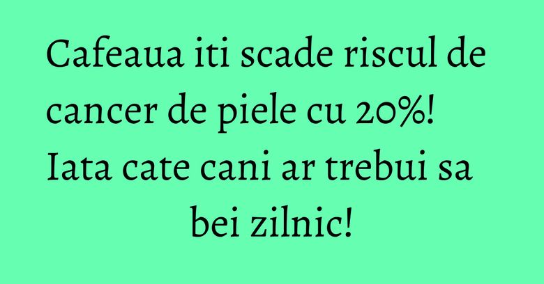 Cafeaua iti scade riscul de cancer de piele cu 20%! Iata cate cani ar trebui sa bei zilnic! Cafeaua iti scade riscul de cancer de piele cu 20%! Iata cate cani ar trebui sa bei zilnic!
