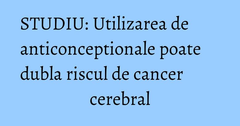 STUDIU: Utilizarea de anticonceptionale poate dubla riscul de cancer cerebral