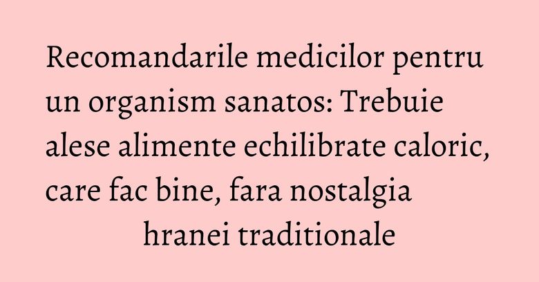 Recomandarile medicilor pentru un organism sanatos: Trebuie alese alimente echilibrate caloric, care fac bine, fara nostalgia hranei traditionale Recomandarile medicilor pentru un organism sanatos: Trebuie alese alimente echilibrate caloric, care fac bine, fara nostalgia hranei traditionale