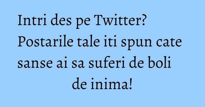 Intri des pe Twitter? Postarile tale iti spun cate sanse ai sa suferi de boli de inima!