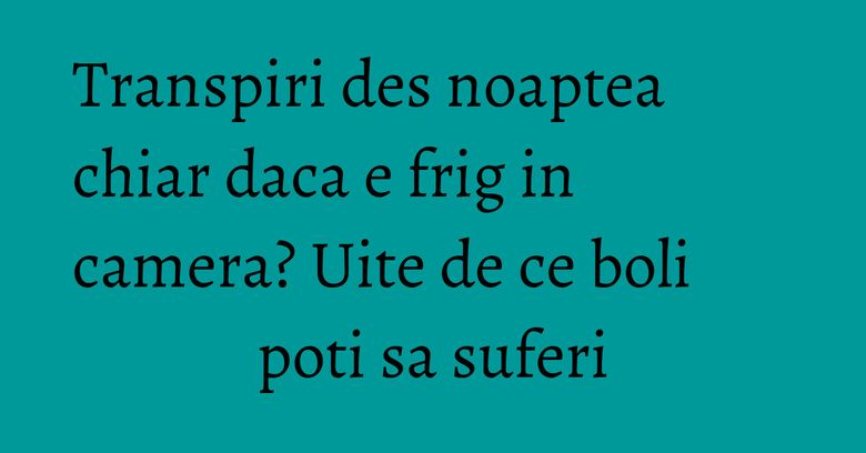 Transpiri des noaptea chiar daca e frig in camera? Uite de ce boli poti sa suferi Transpiri des noaptea chiar daca e frig in camera? Uite de ce boli poti sa suferi
