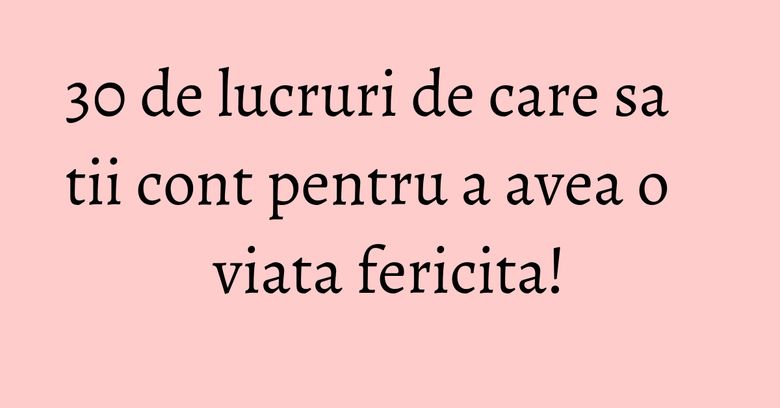 30 de lucruri de care sa tii cont pentru a avea o viata fericita! 30 de lucruri de care sa tii cont pentru a avea o viata fericita!