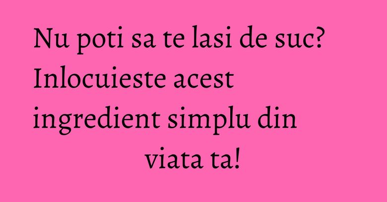 Nu poti sa te lasi de suc? Inlocuieste acest ingredient simplu din viata ta! Nu poti sa te lasi de suc? Inlocuieste acest ingredient simplu din viata ta!