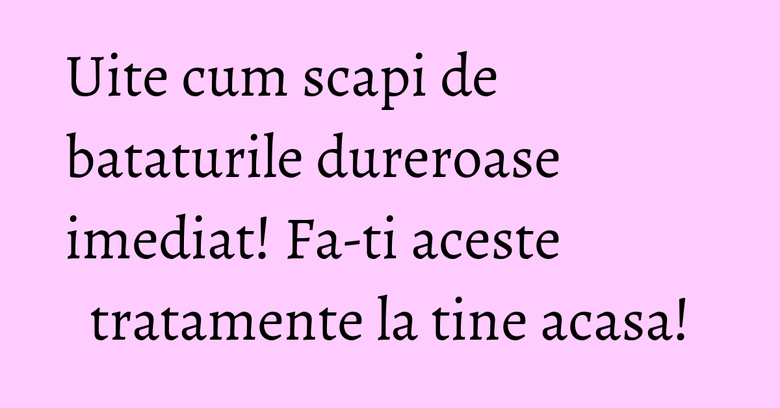 Uite cum scapi de bataturile dureroase imediat! Fa-ti aceste tratamente la tine acasa! Uite cum scapi de bataturile dureroase imediat! Fa-ti aceste tratamente la tine acasa!