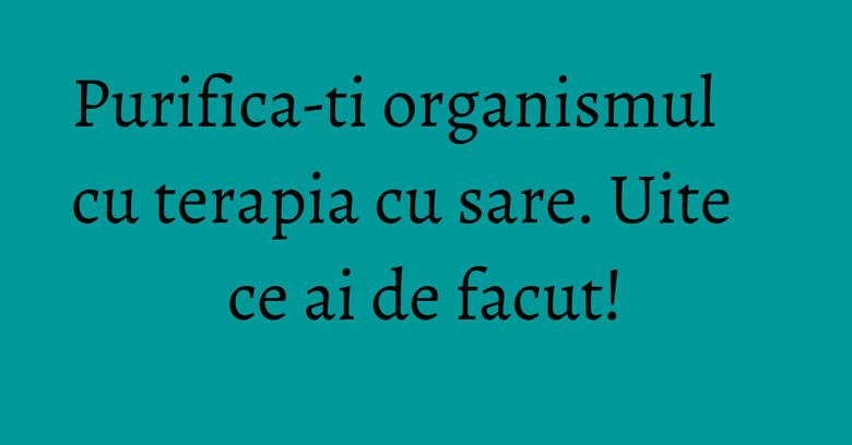 Purifica-ti organismul cu terapia cu sare. Uite ce ai de facut! Purifica-ti organismul cu terapia cu sare. Uite ce ai de facut!