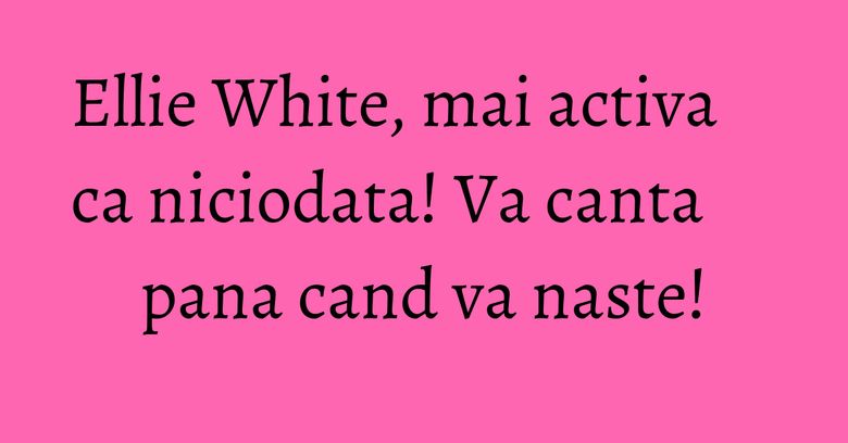 Ellie White, mai activa ca niciodata! Va canta pana cand va naste!