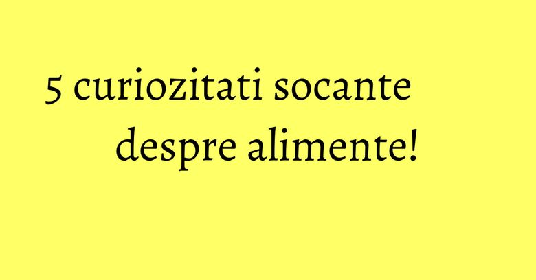 5 curiozitati socante despre alimente! 5 curiozitati socante despre alimente!