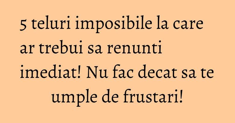 5 teluri imposibile la care ar trebui sa renunti imediat! Nu fac decat sa te umple de frustari!