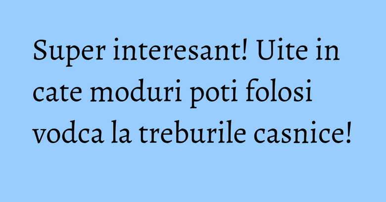 Super interesant! Uite in cate moduri poti folosi vodca la treburile casnice!